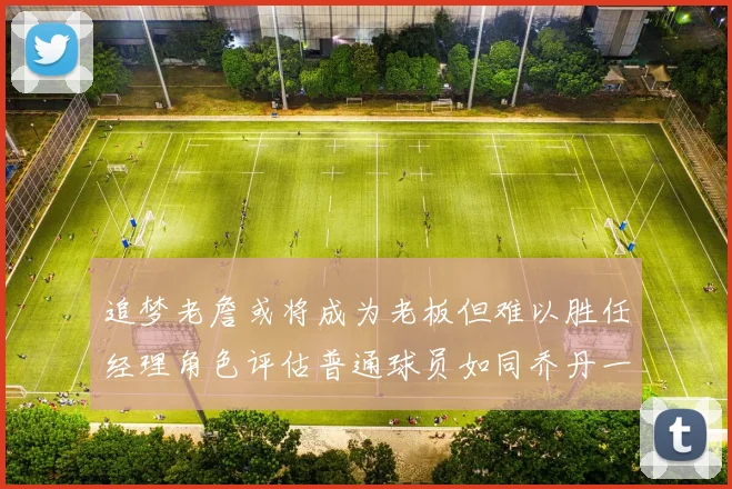 追梦老詹或将成为老板但难以胜任经理角色评估普通球员如同乔丹一样复杂