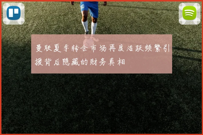 曼联夏季转会市场再度活跃频繁引援背后隐藏的财务真相