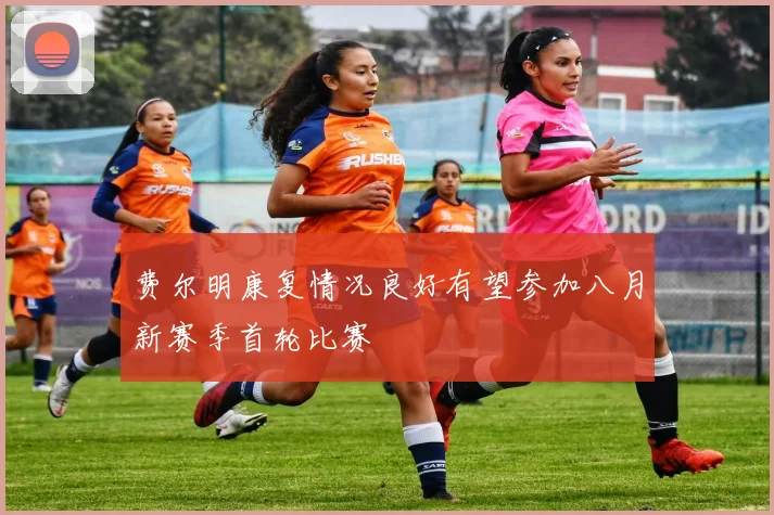 费尔明康复情况良好有望参加八月新赛季首轮比赛