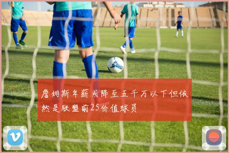 詹姆斯年薪或降至五千万以下但依然是联盟前25价值球员