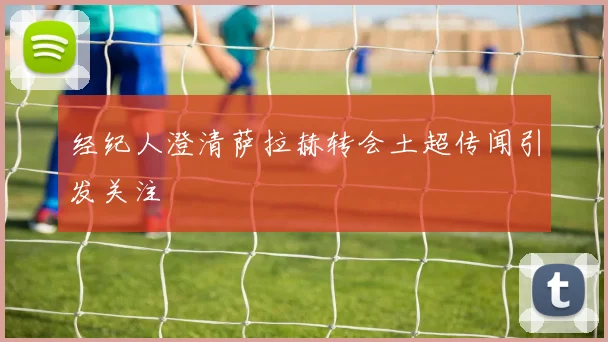 经纪人澄清萨拉赫转会土超传闻引发关注