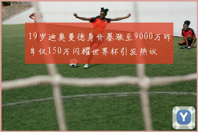 19岁迪奥曼德身价暴涨至9000万昨年仅150万闪耀世界杯引发热议