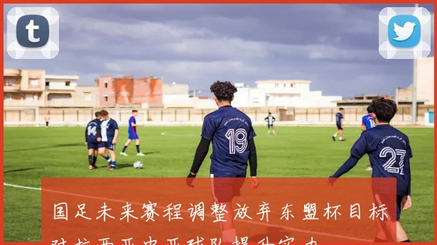 国足未来赛程调整放弃东盟杯目标对抗西亚中亚球队提升实力