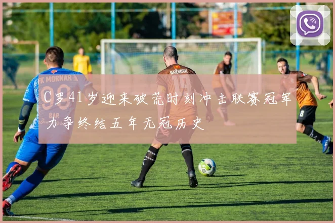 C罗41岁迎来破荒时刻冲击联赛冠军力争终结五年无冠历史