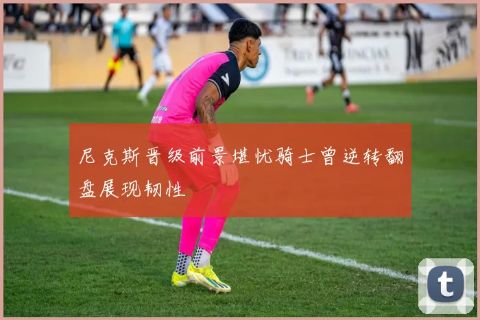 尼克斯晋级前景堪忧骑士曾逆转翻盘展现韧性