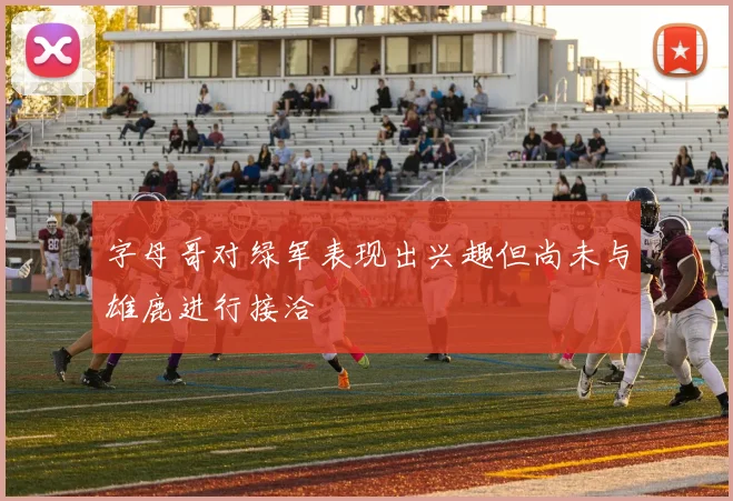 字母哥对绿军表现出兴趣但尚未与雄鹿进行接洽