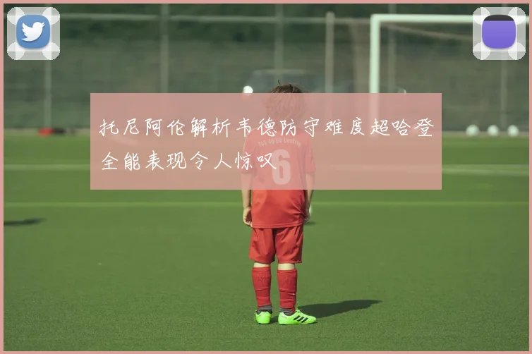 托尼阿伦解析韦德防守难度超哈登全能表现令人惊叹