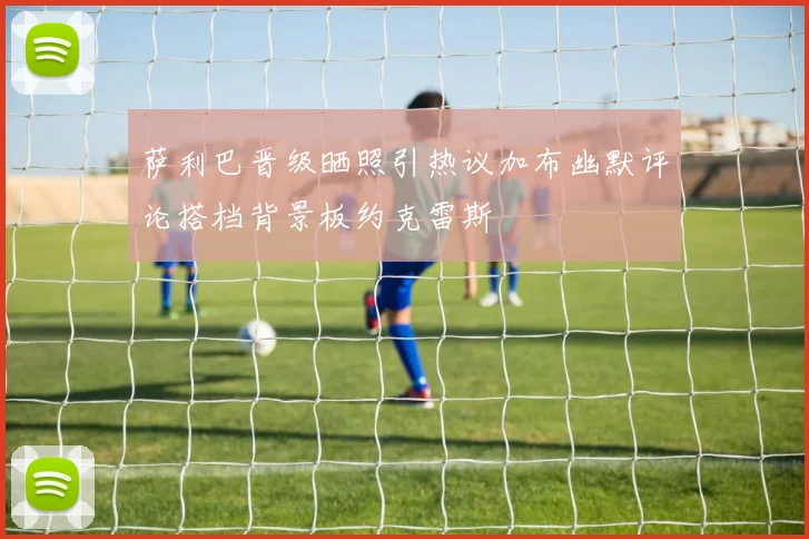 萨利巴晋级晒照引热议加布幽默评论搭档背景板约克雷斯