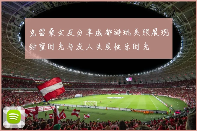 克雷桑女友分享成都游玩美照展现甜蜜时光与友人共度快乐时光