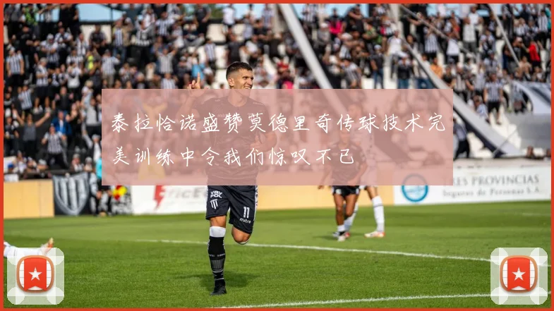 泰拉恰诺盛赞莫德里奇传球技术完美训练中令我们惊叹不已