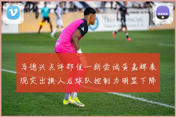 马德兴点评邵佳一新尝试黄嘉辉表现突出换人后球队控制力明显下降