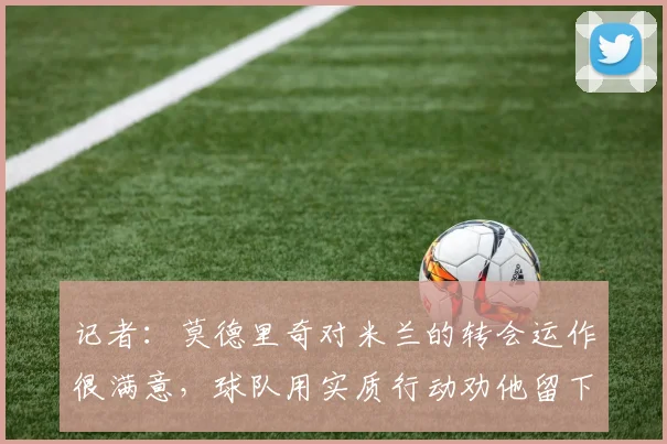 记者：莫德里奇对米兰的转会运作很满意，球队用实质行动劝他留下
