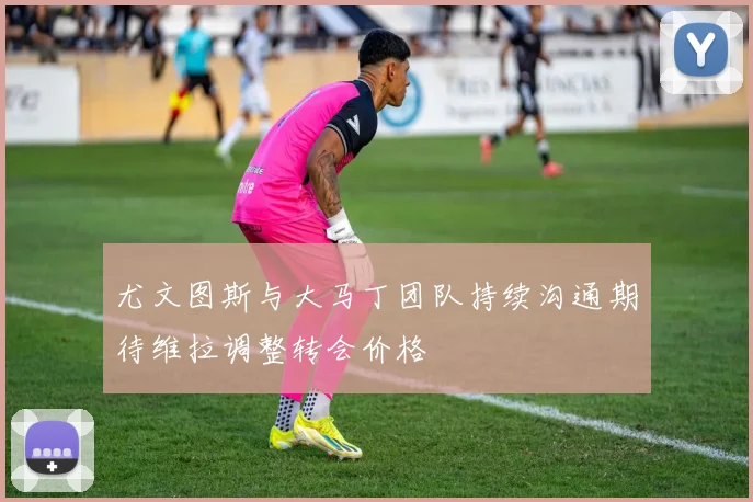 尤文图斯与大马丁团队持续沟通期待维拉调整转会价格