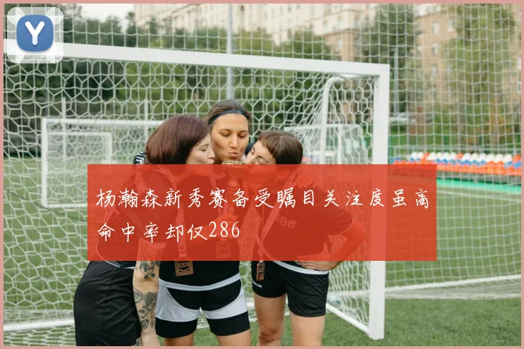 杨瀚森新秀赛备受瞩目关注度虽高命中率却仅286
