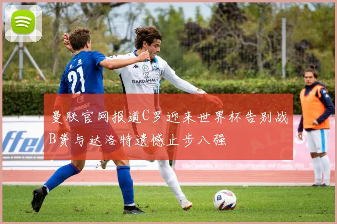 曼联官网报道C罗迎来世界杯告别战B费与达洛特遗憾止步八强