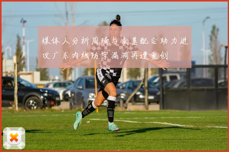 媒体人分析周琦与麦基配合助力进攻广东内线防守漏洞再遭重创