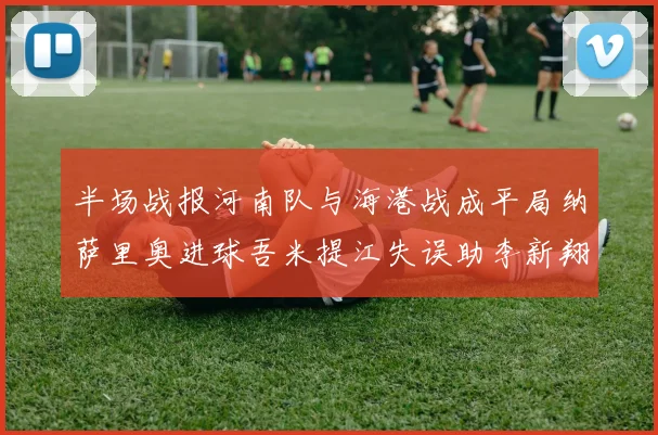 半场战报河南队与海港战成平局纳萨里奥进球吾米提江失误助李新翔扳平